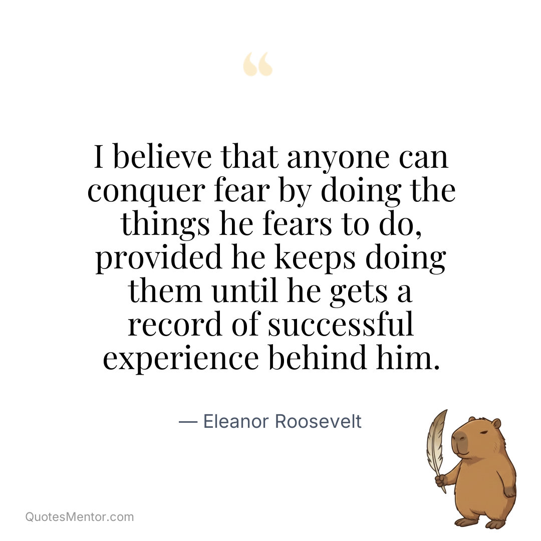 I believe that anyone can conquer fear by doing the things he fears to do, provided he keeps doing them until he gets a record of successful experience behind him. - Eleanor Roosevelt