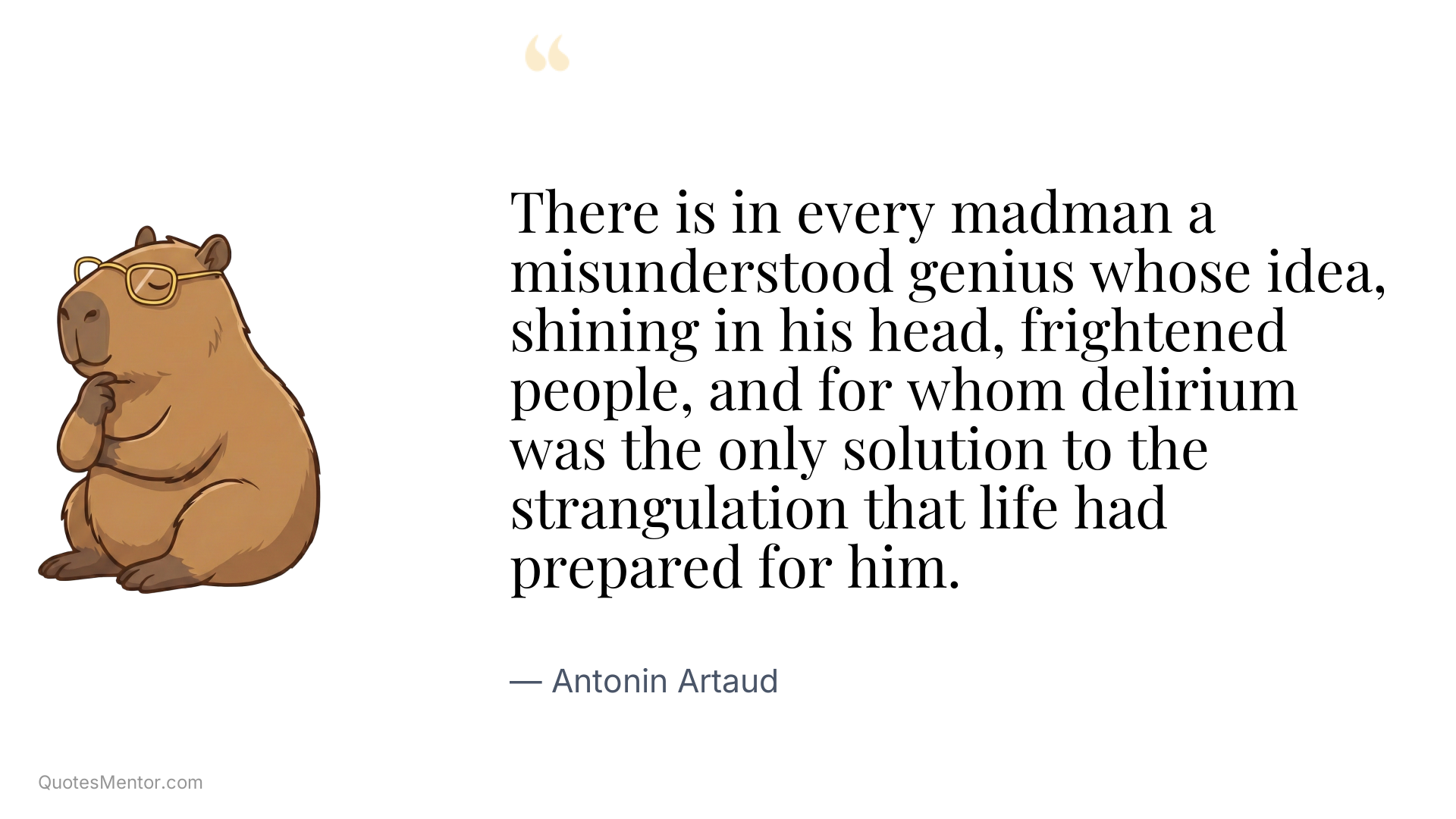 There is in every madman a misunderstood genius whose idea, shining in his head, frightened people, and for whom delirium was the only solution to the strangulation that life had prepared for him. - Antonin Artaud