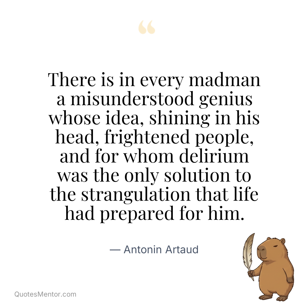 There is in every madman a misunderstood genius whose idea, shining in his head, frightened people, and for whom delirium was the only solution to the strangulation that life had prepared for him. - Antonin Artaud