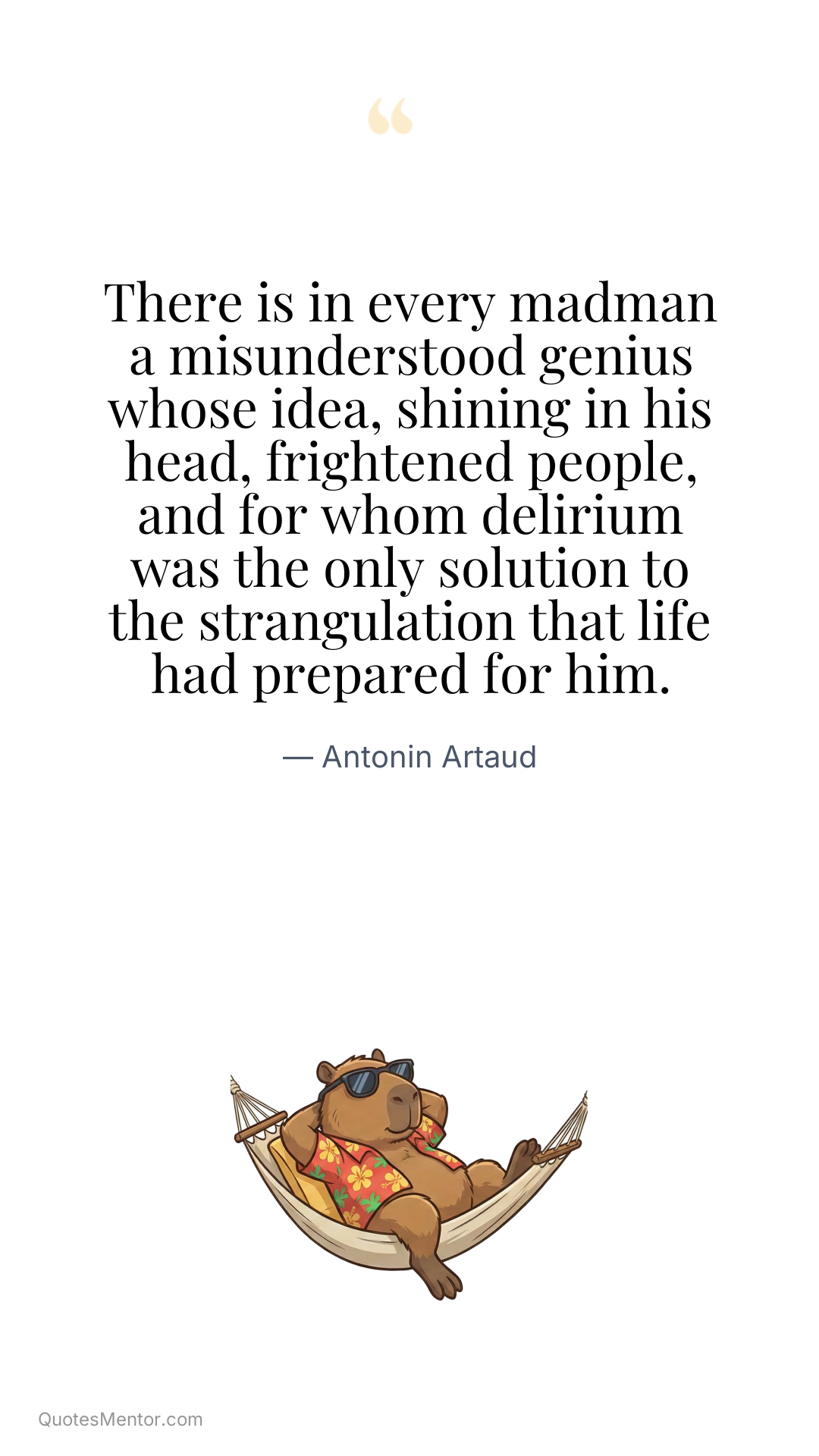There is in every madman a misunderstood genius whose idea, shining in his head, frightened people, and for whom delirium was the only solution to the strangulation that life had prepared for him. - Antonin Artaud