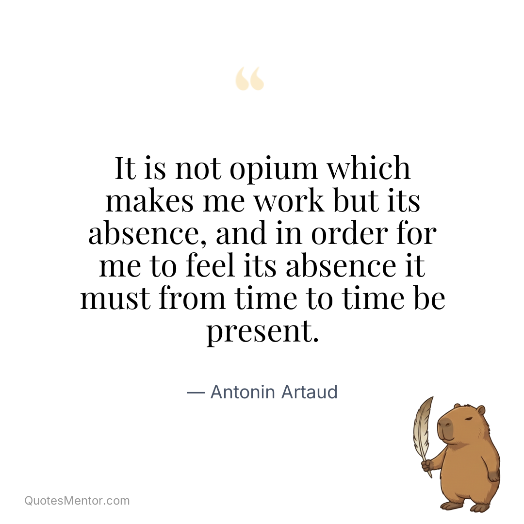 It is not opium which makes me work but its absence, and in order for me to feel its absence it must from time to time be present. - Antonin Artaud