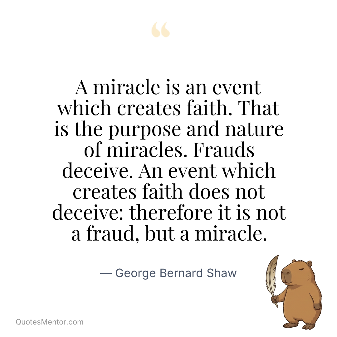 A miracle is an event which creates faith. That is the purpose and nature of miracles. Frauds deceive. An event which creates faith does not deceive: therefore it is not a fraud, but a miracle. - George Bernard Shaw