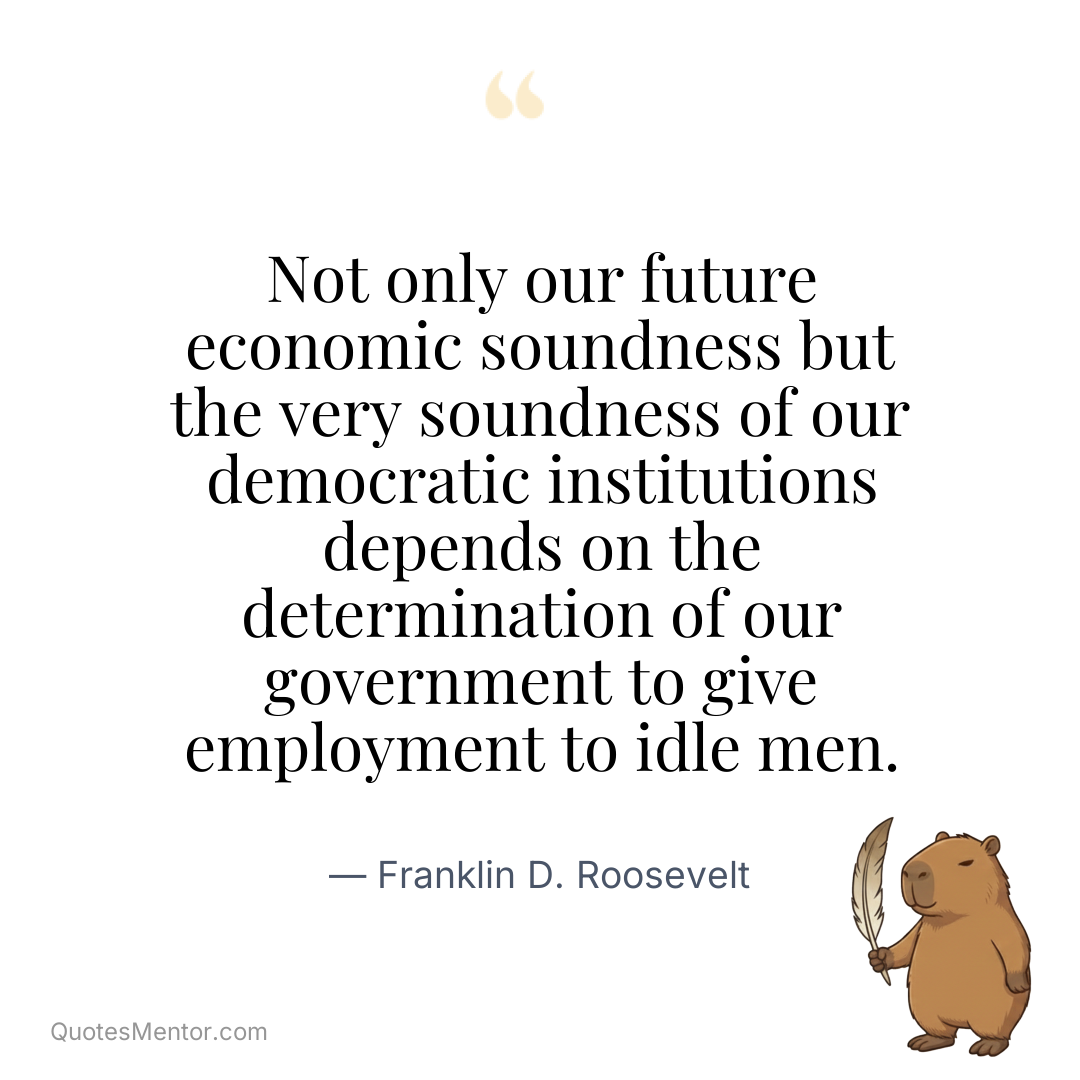 Not only our future economic soundness but the very soundness of our democratic institutions depends on the determination of our government to give employment to idle men. - Franklin D. Roosevelt