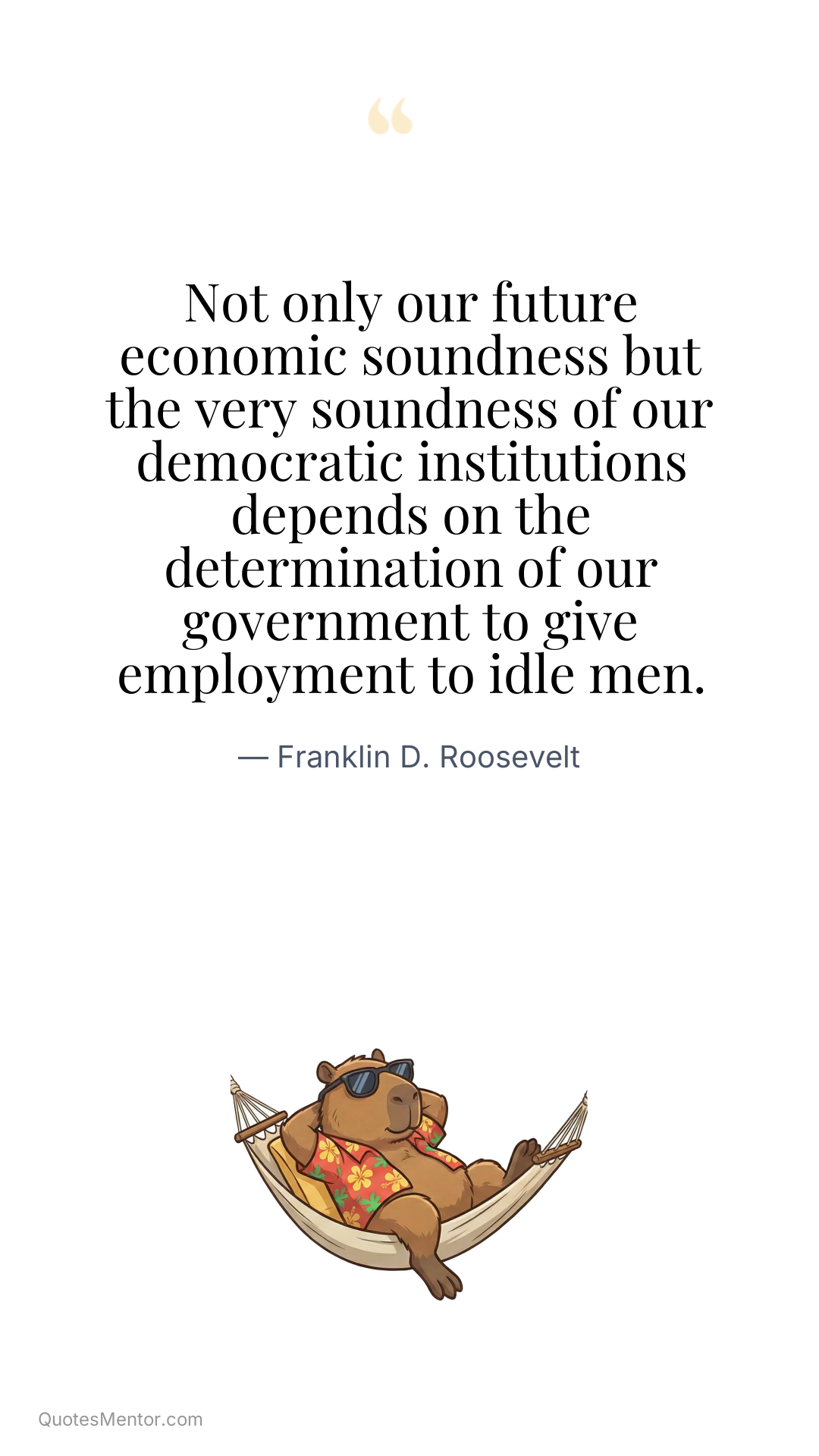 Not only our future economic soundness but the very soundness of our democratic institutions depends on the determination of our government to give employment to idle men. - Franklin D. Roosevelt