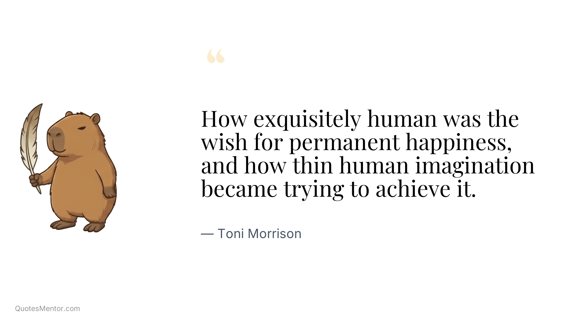 How exquisitely human was the wish for permanent happiness, and how thin human imagination became trying to achieve it. - Toni Morrison