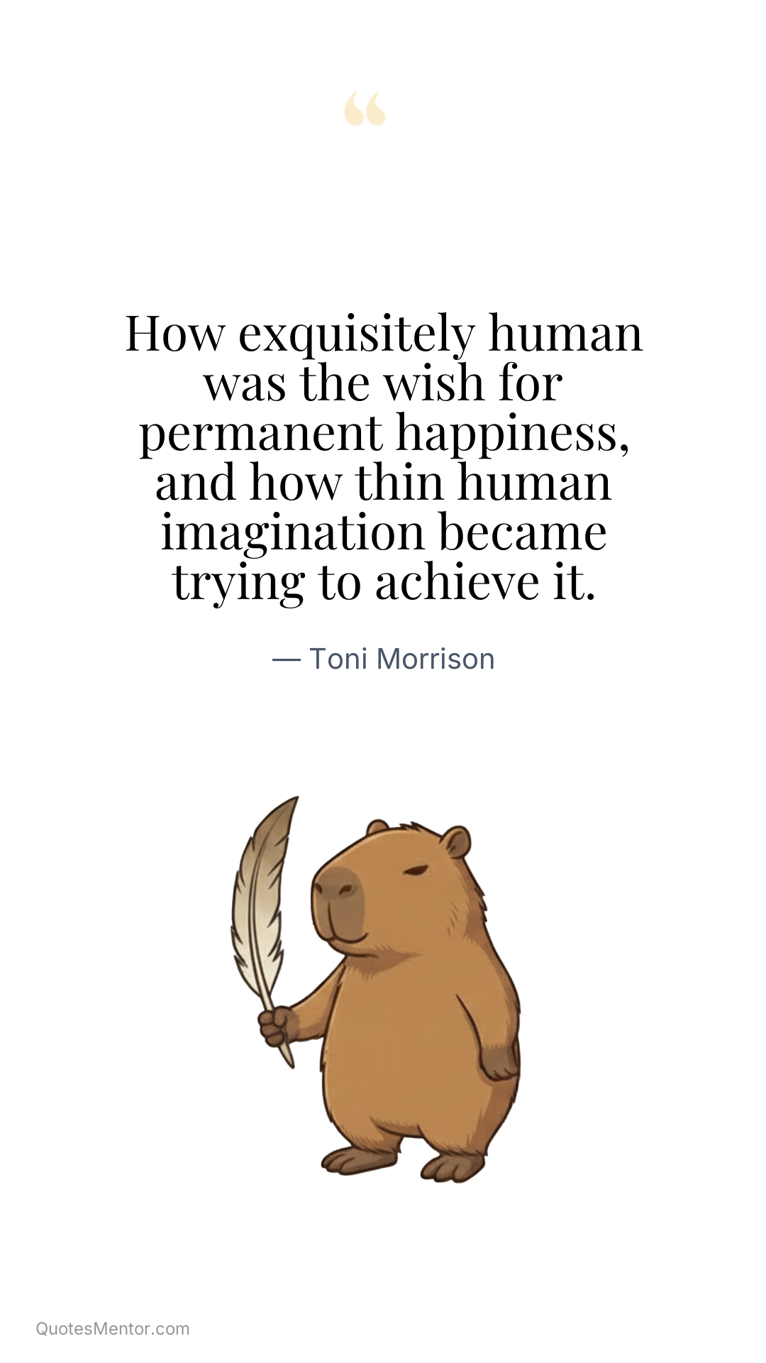 How exquisitely human was the wish for permanent happiness, and how thin human imagination became trying to achieve it. - Toni Morrison