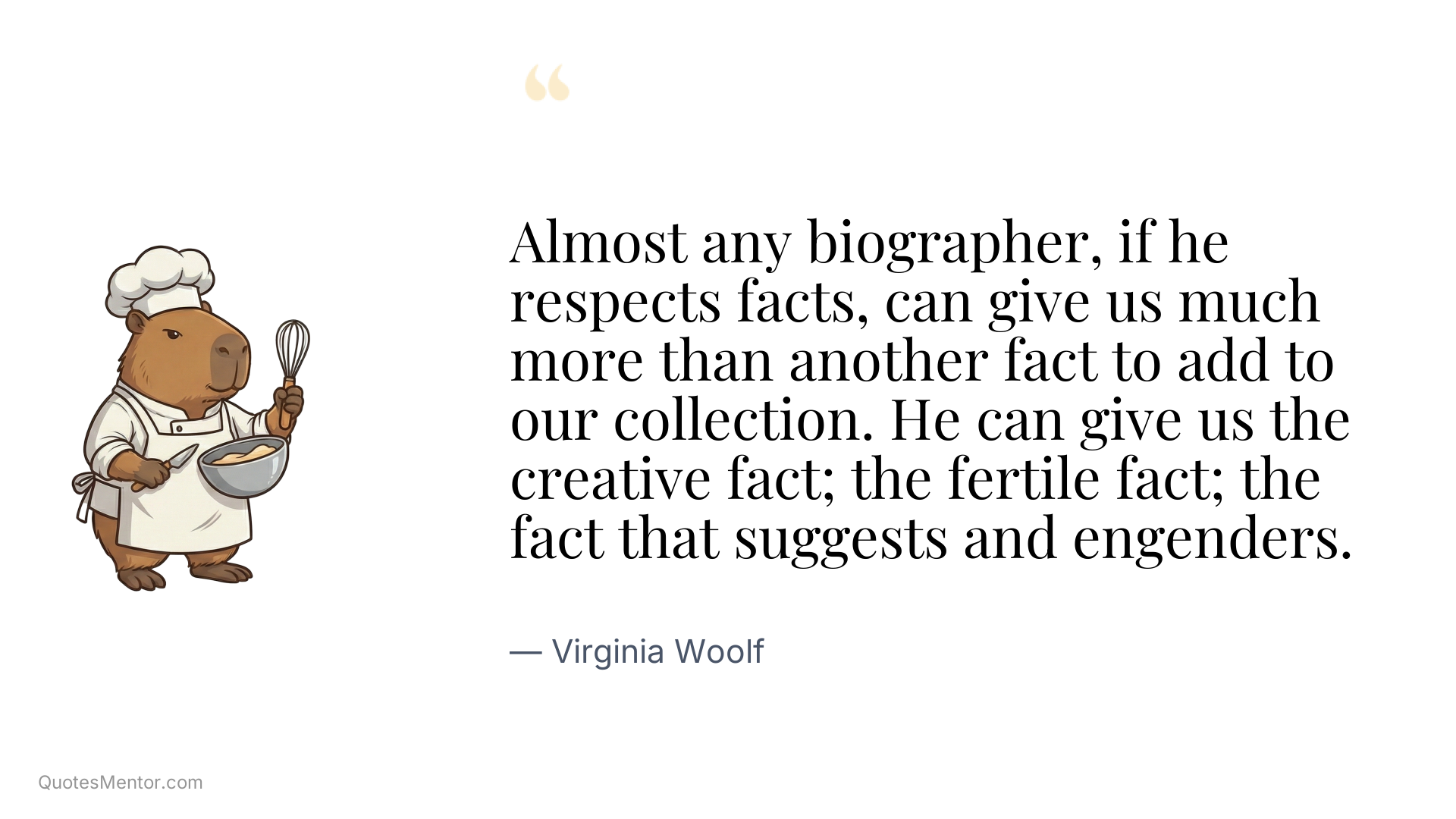Almost any biographer, if he respects facts, can give us much more than another fact to add to our collection. He can give us the creative fact; the fertile fact; the fact that suggests and engenders. - Virginia Woolf