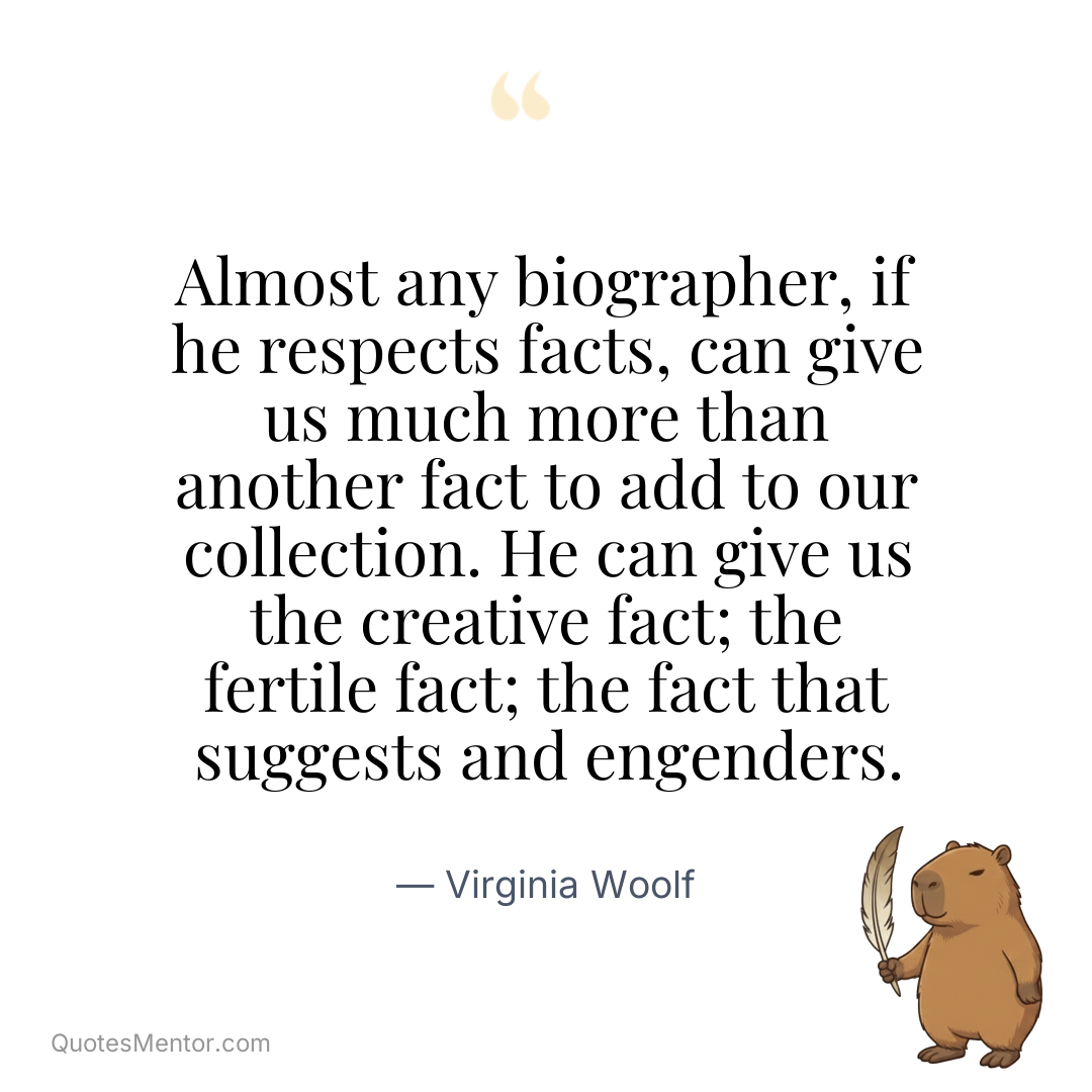 Almost any biographer, if he respects facts, can give us much more than another fact to add to our collection. He can give us the creative fact; the fertile fact; the fact that suggests and engenders. - Virginia Woolf