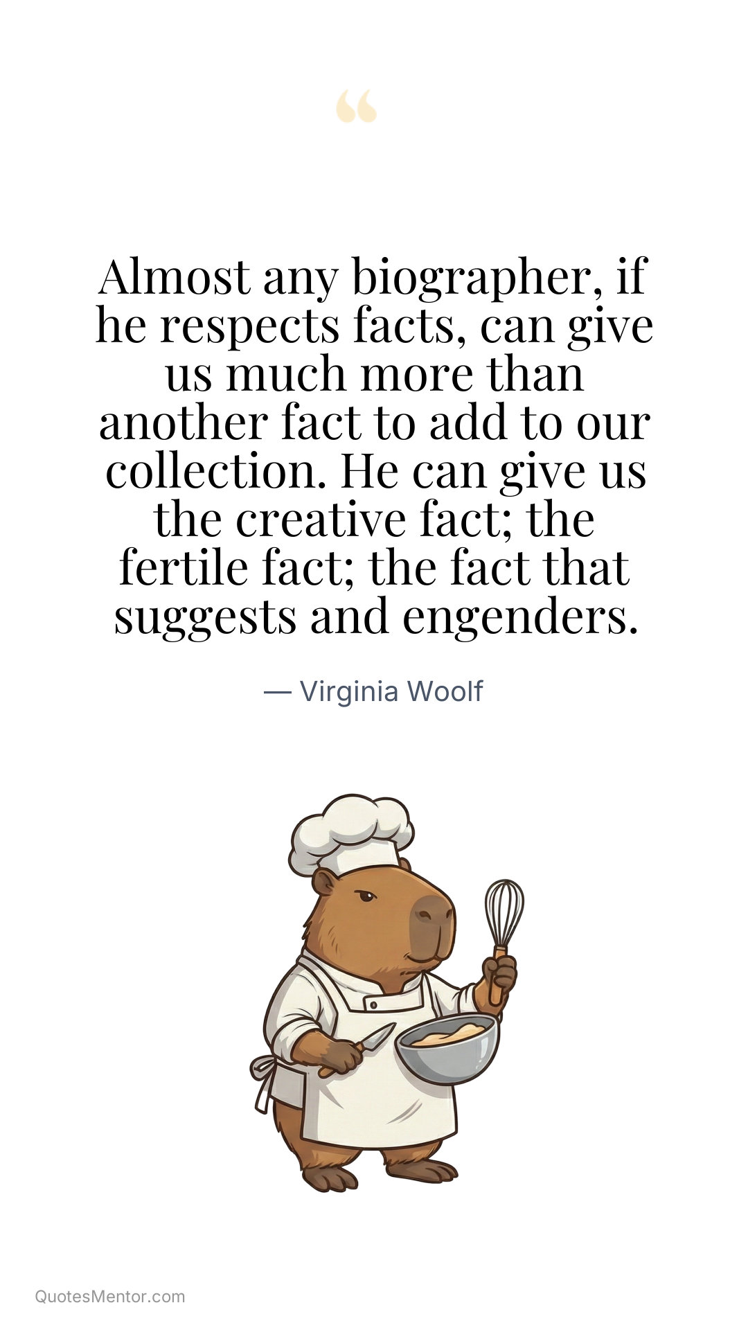 Almost any biographer, if he respects facts, can give us much more than another fact to add to our collection. He can give us the creative fact; the fertile fact; the fact that suggests and engenders. - Virginia Woolf