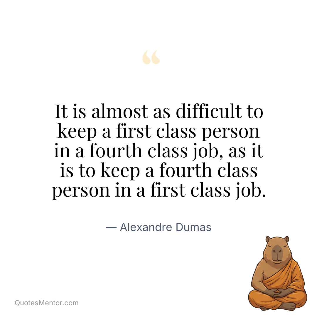 It is almost as difficult to keep a first class person in a fourth class job, as it is to keep a fourth class person in a first class job. - Alexandre Dumas