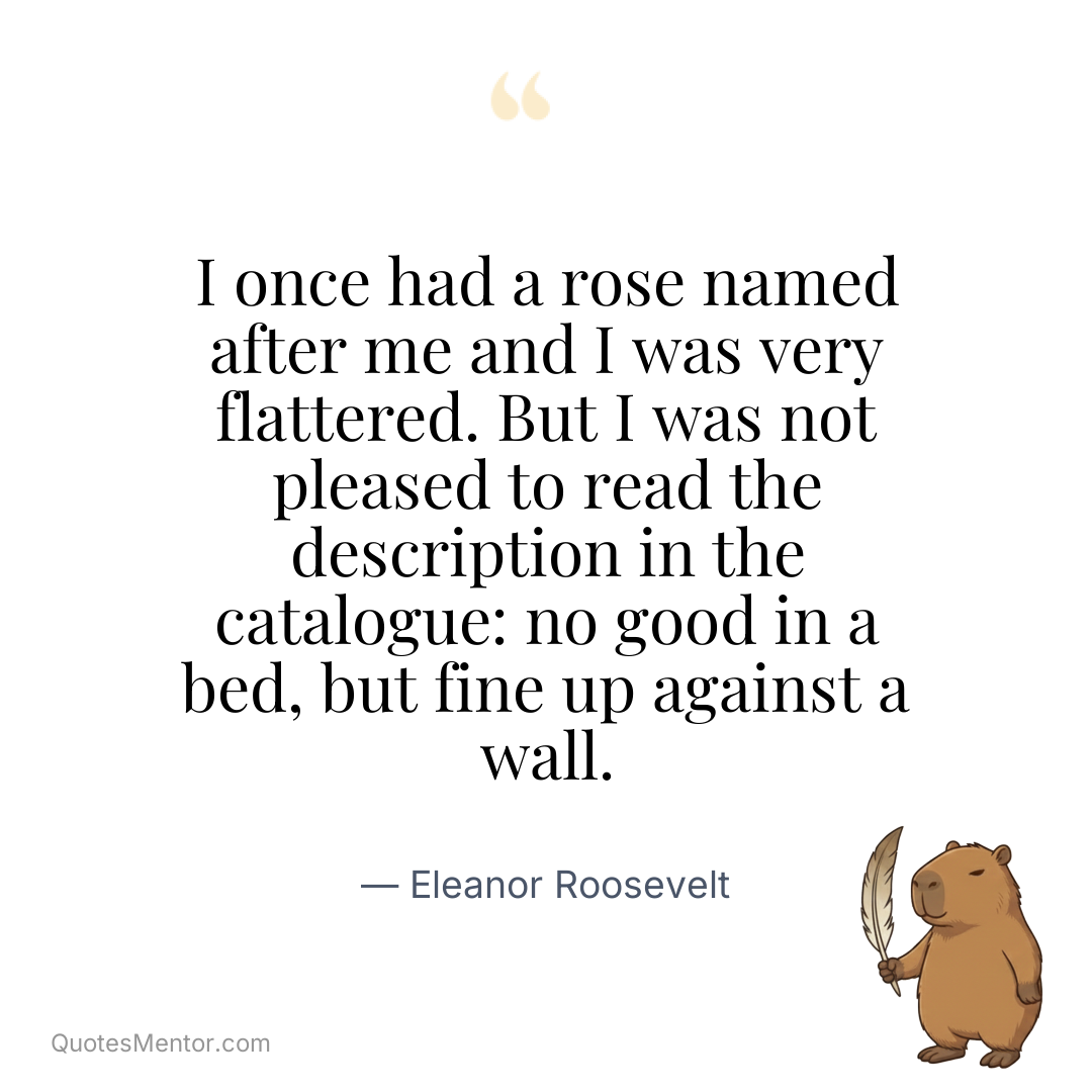 I once had a rose named after me and I was very flattered. But I was not pleased to read the description in the catalogue: no good in a bed, but fine up against a wall. - Eleanor Roosevelt