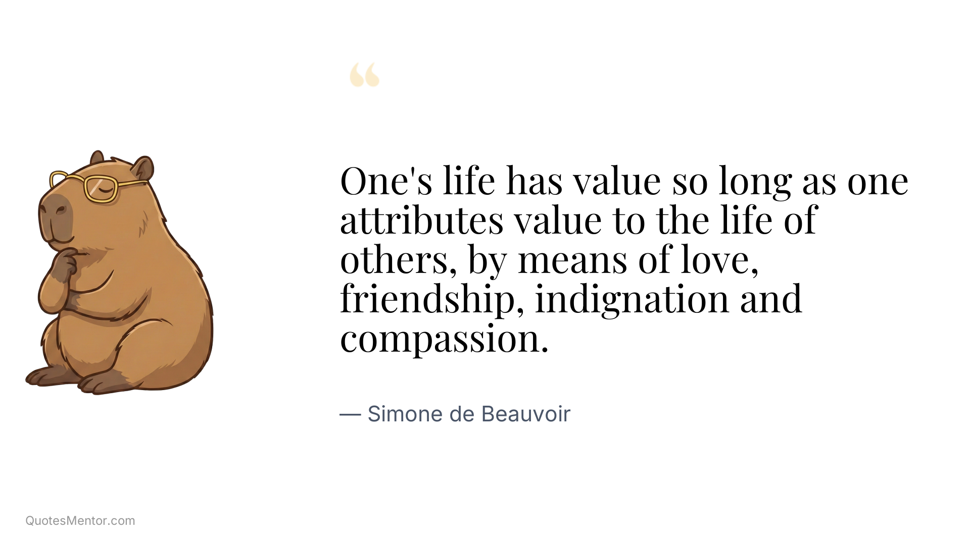 One's life has value so long as one attributes value to the life of others, by means of love, friendship, indignation and compassion. - Simone de Beauvoir