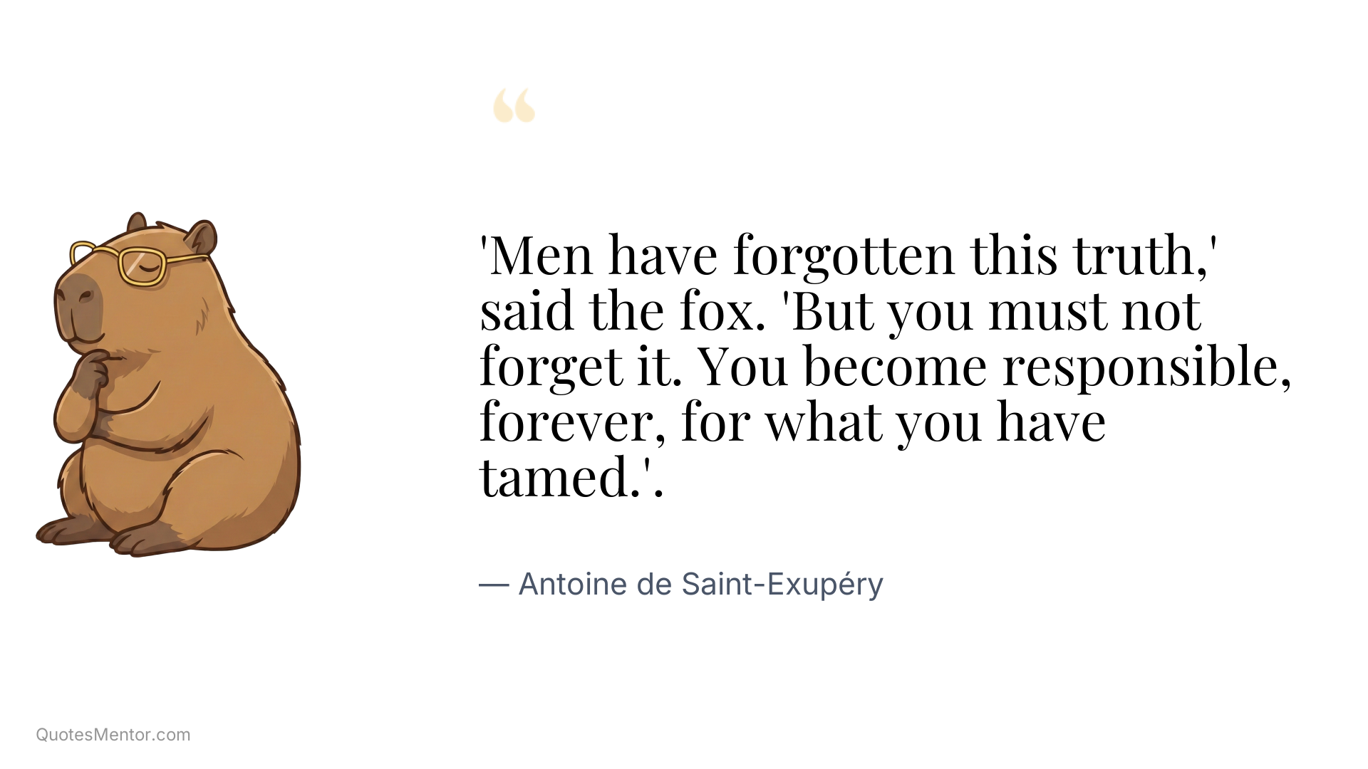 'Men have forgotten this truth,' said the fox. 'But you must not forget it. You become responsible, forever, for what you have tamed.'. - Antoine de Saint-Exupéry