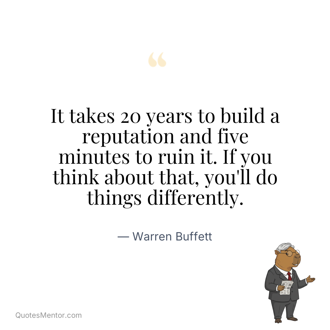 It takes 20 years to build a reputation and five minutes to ruin it. If you think about that, you’ll do things differently. - Warren Buffett