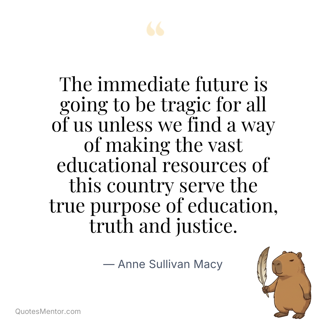 The immediate future is going to be tragic for all of us unless we find a way of making the vast educational resources of this country serve the true purpose of education, truth and justice. - Anne Sullivan Macy
