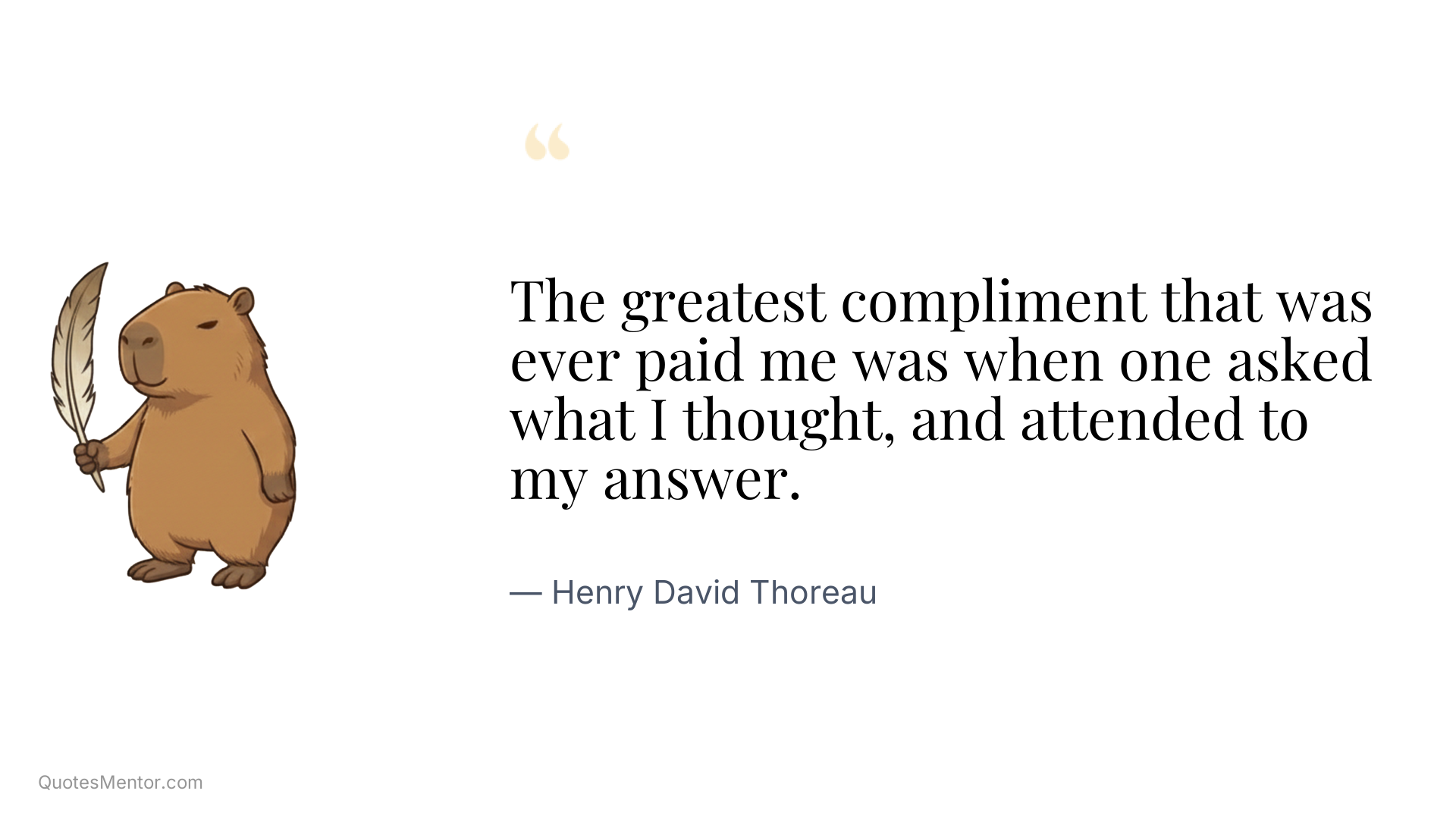 The greatest compliment that was ever paid me was when one asked what I thought, and attended to my answer. - Henry David Thoreau