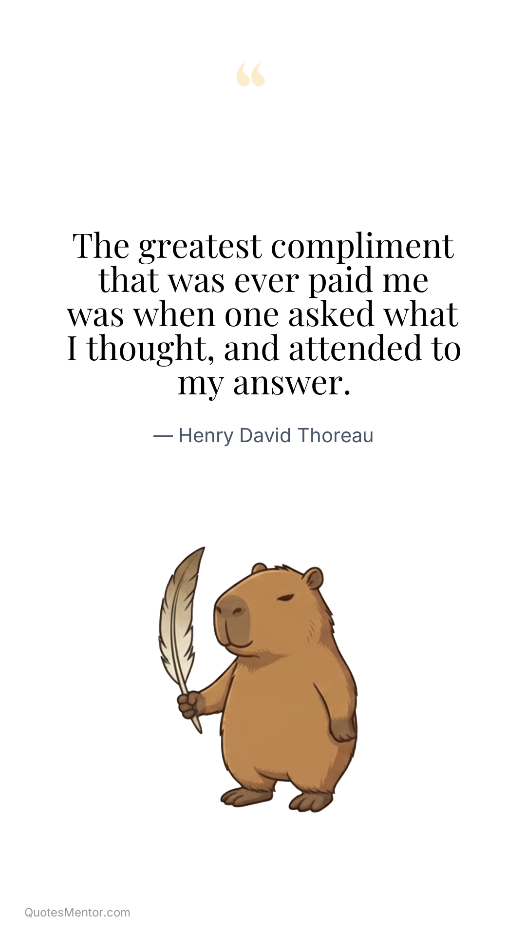 The greatest compliment that was ever paid me was when one asked what I thought, and attended to my answer. - Henry David Thoreau
