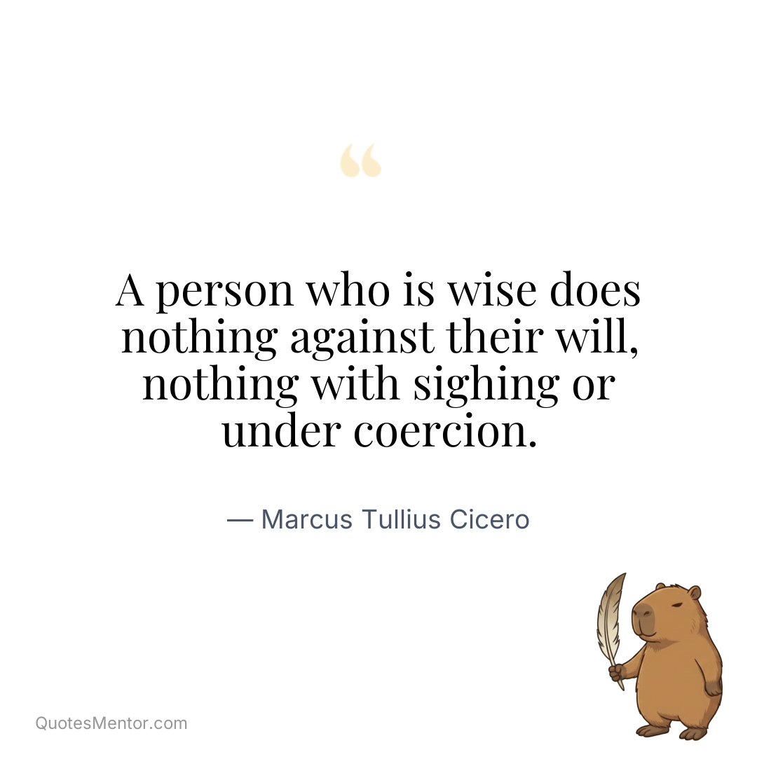 A person who is wise does nothing against their will, nothing with sighing or under coercion. - Marcus Tullius Cicero