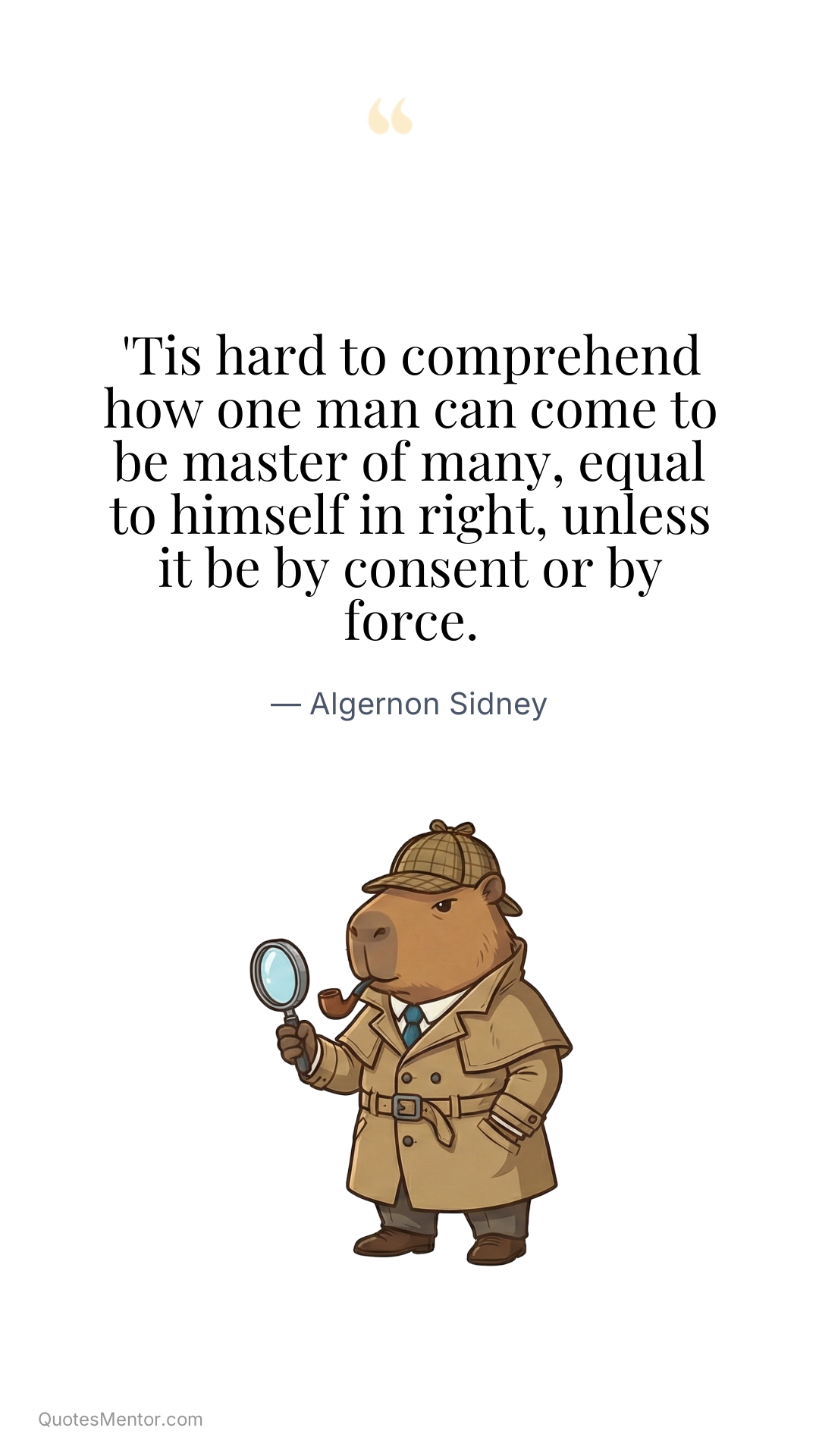 'Tis hard to comprehend how one man can come to be master of many, equal to himself in right, unless it be by consent or by force. - Algernon Sidney