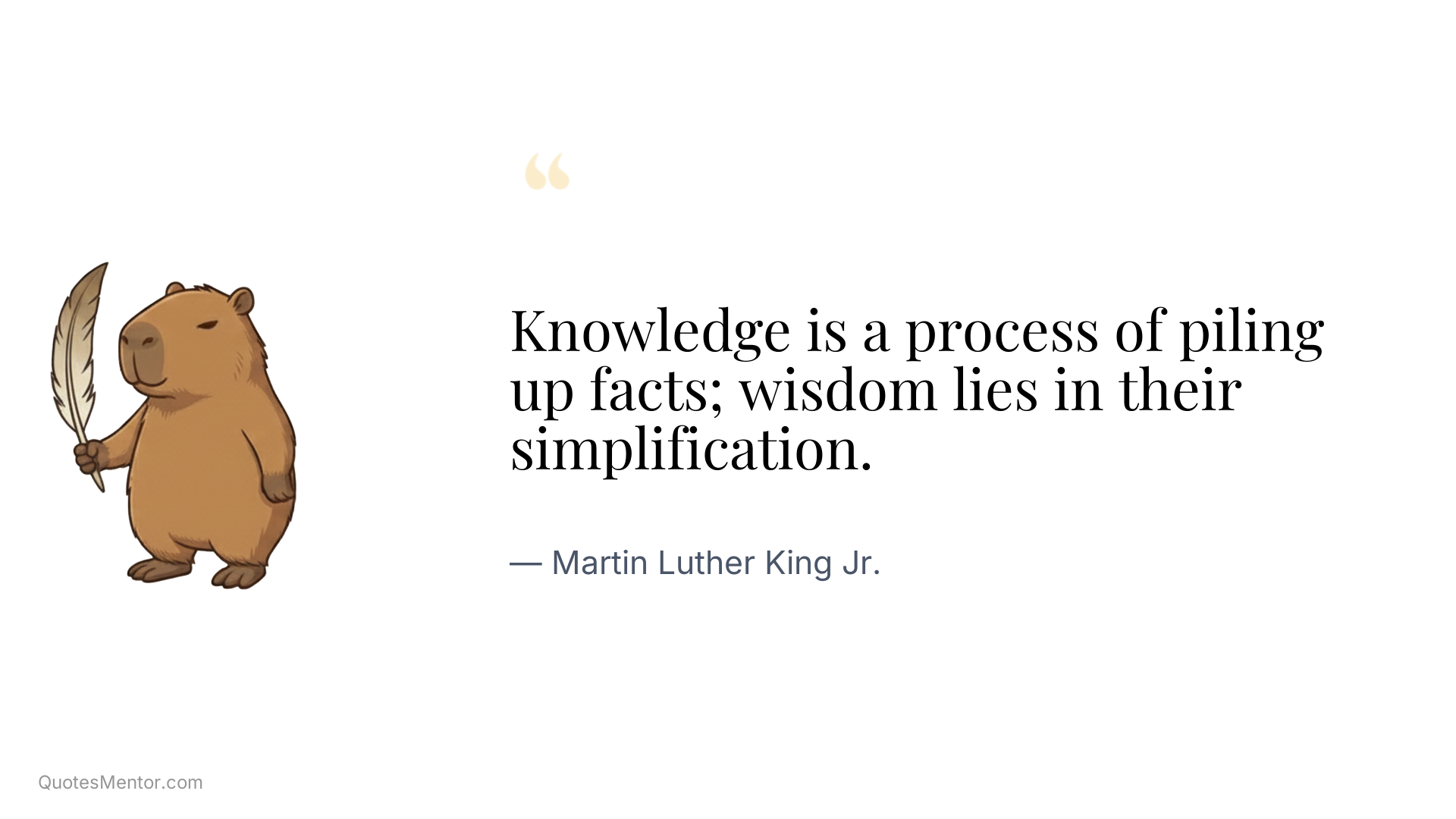 Knowledge is a process of piling up facts; wisdom lies in their simplification. - Martin Luther King Jr.