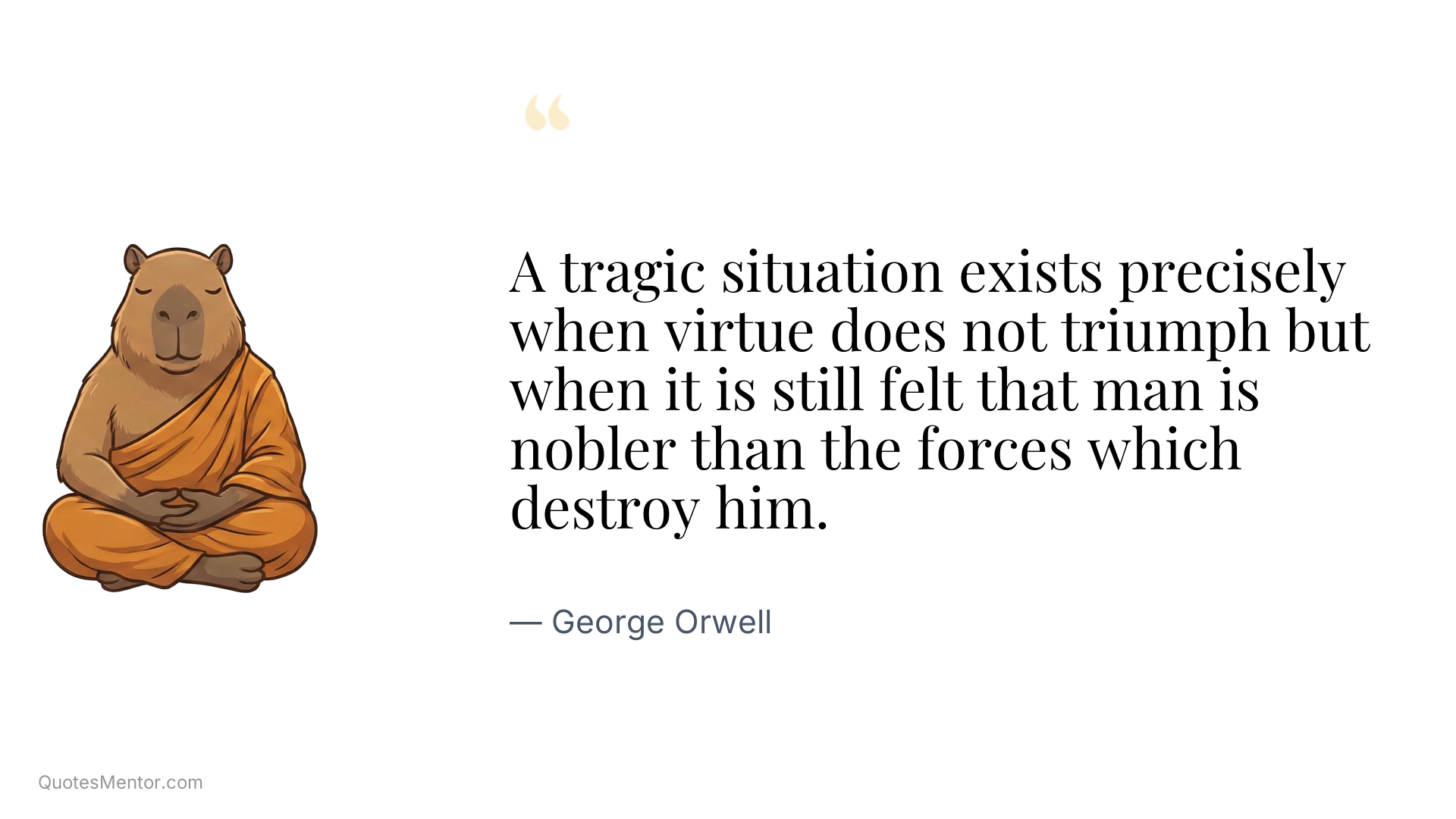 A tragic situation exists precisely when virtue does not triumph but when it is still felt that man is nobler than the forces which destroy him. - George Orwell