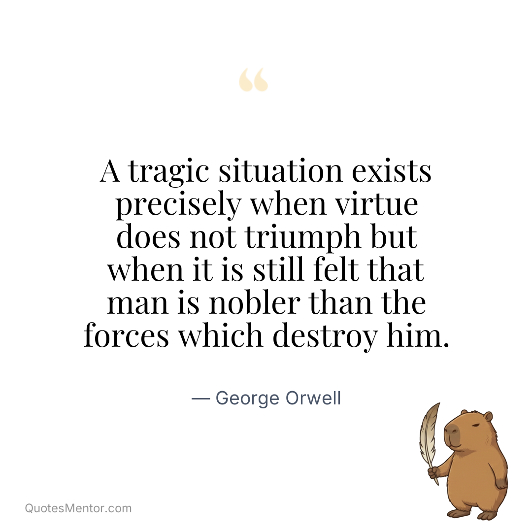 A tragic situation exists precisely when virtue does not triumph but when it is still felt that man is nobler than the forces which destroy him. - George Orwell