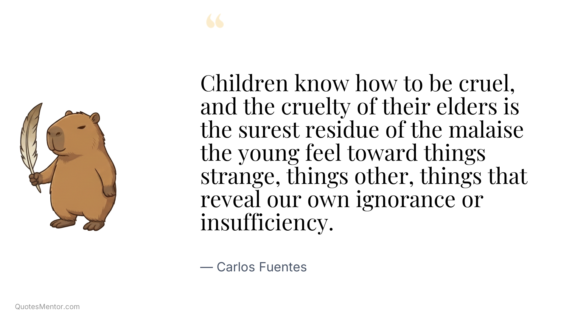 Children know how to be cruel, and the cruelty of their elders is the surest residue of the malaise the young feel toward things strange, things other, things that reveal our own ignorance or insufficiency. - Carlos Fuentes