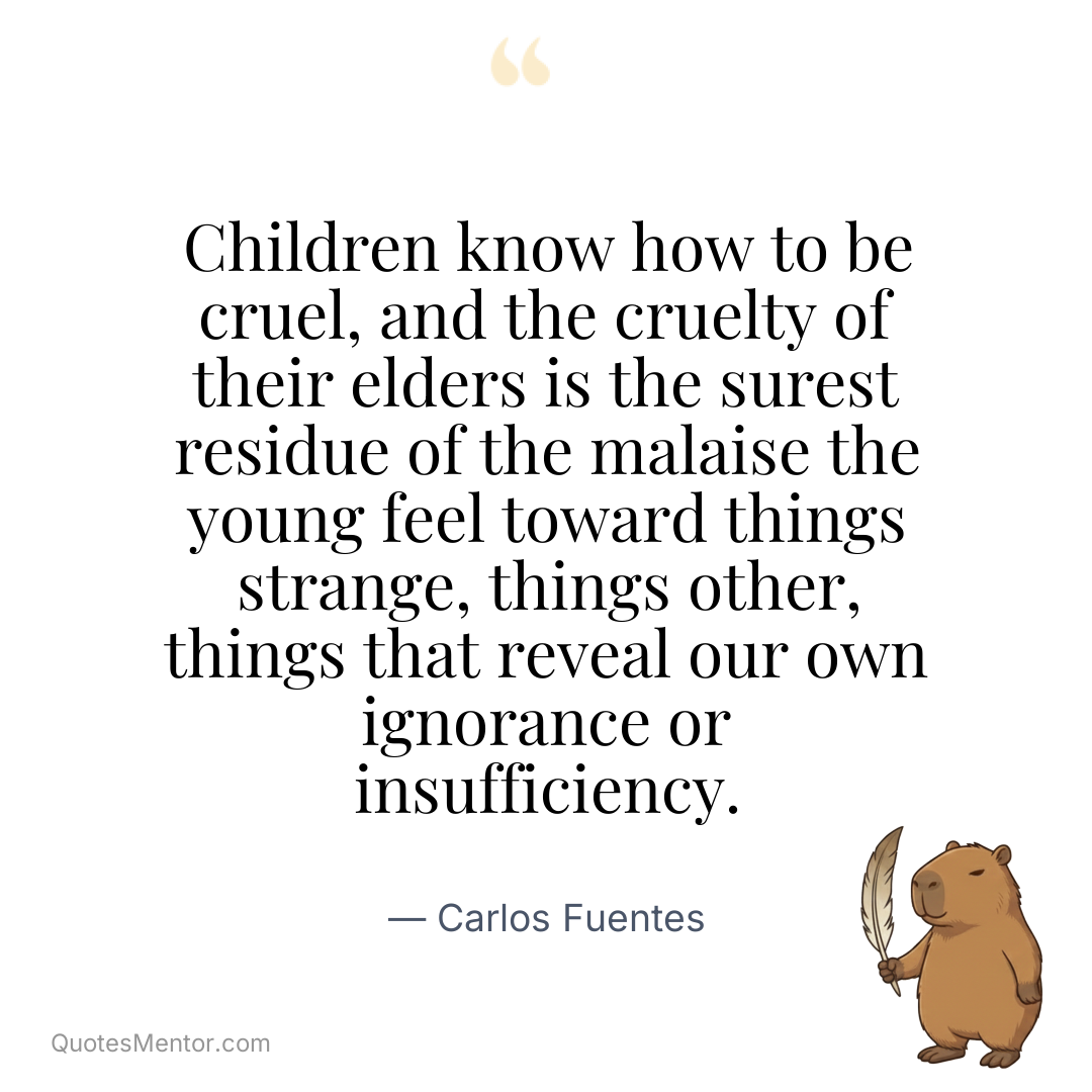 Children know how to be cruel, and the cruelty of their elders is the surest residue of the malaise the young feel toward things strange, things other, things that reveal our own ignorance or insufficiency. - Carlos Fuentes