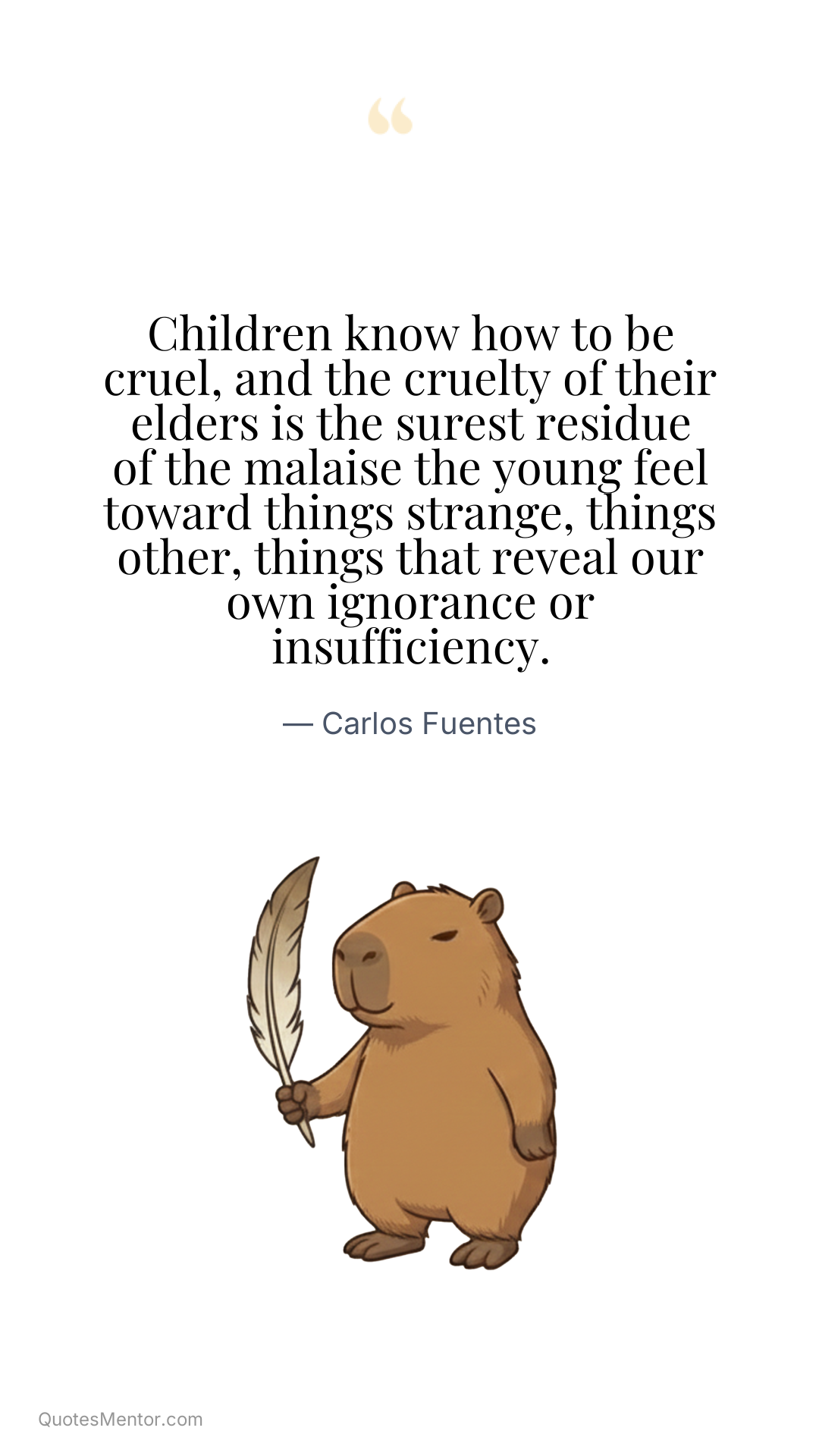 Children know how to be cruel, and the cruelty of their elders is the surest residue of the malaise the young feel toward things strange, things other, things that reveal our own ignorance or insufficiency. - Carlos Fuentes