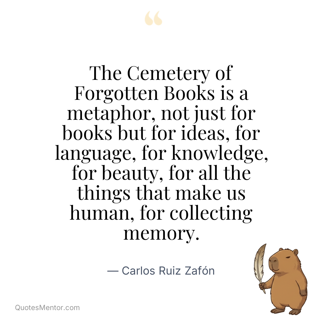 The Cemetery of Forgotten Books is a metaphor, not just for books but for ideas, for language, for knowledge, for beauty, for all the things that make us human, for collecting memory. - Carlos Ruiz Zafón