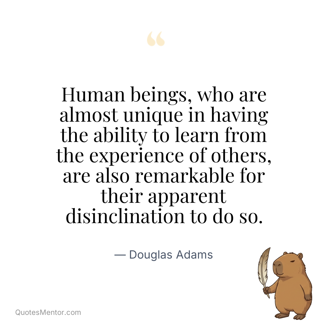 Human beings, who are almost unique in having the ability to learn from the experience of others, are also remarkable for their apparent disinclination to do so. - Douglas Adams
