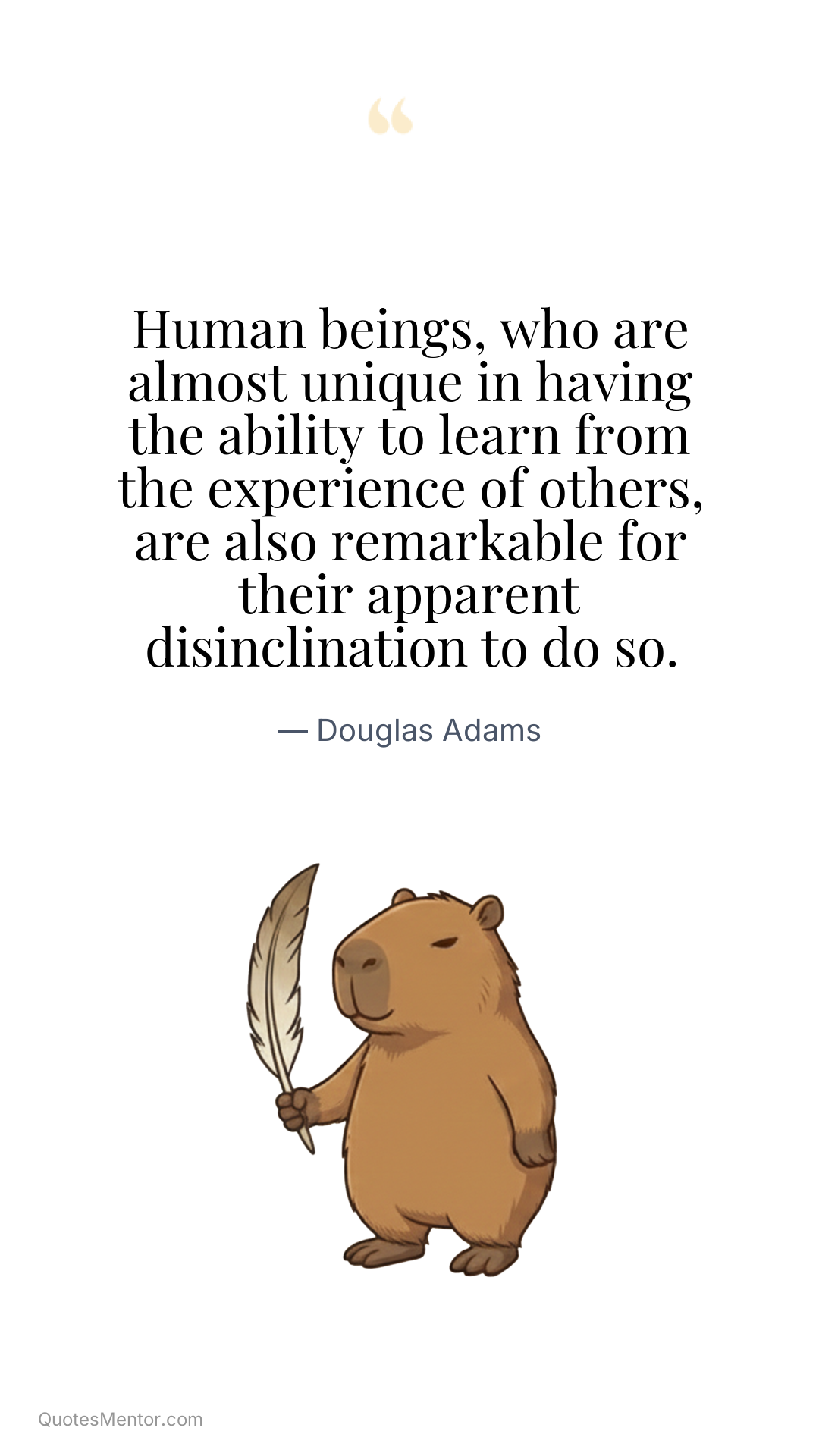 Human beings, who are almost unique in having the ability to learn from the experience of others, are also remarkable for their apparent disinclination to do so. - Douglas Adams