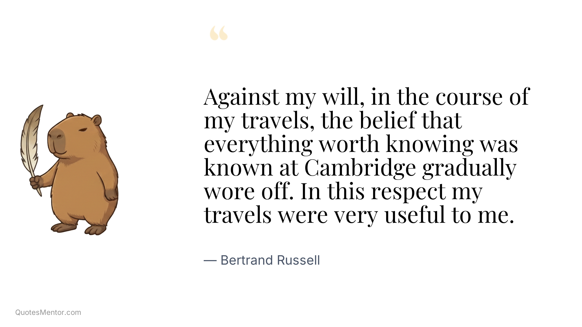 Against my will, in the course of my travels, the belief that everything worth knowing was known at Cambridge gradually wore off. In this respect my travels were very useful to me. - Bertrand Russell