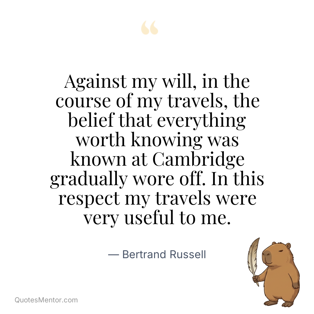 Against my will, in the course of my travels, the belief that everything worth knowing was known at Cambridge gradually wore off. In this respect my travels were very useful to me. - Bertrand Russell