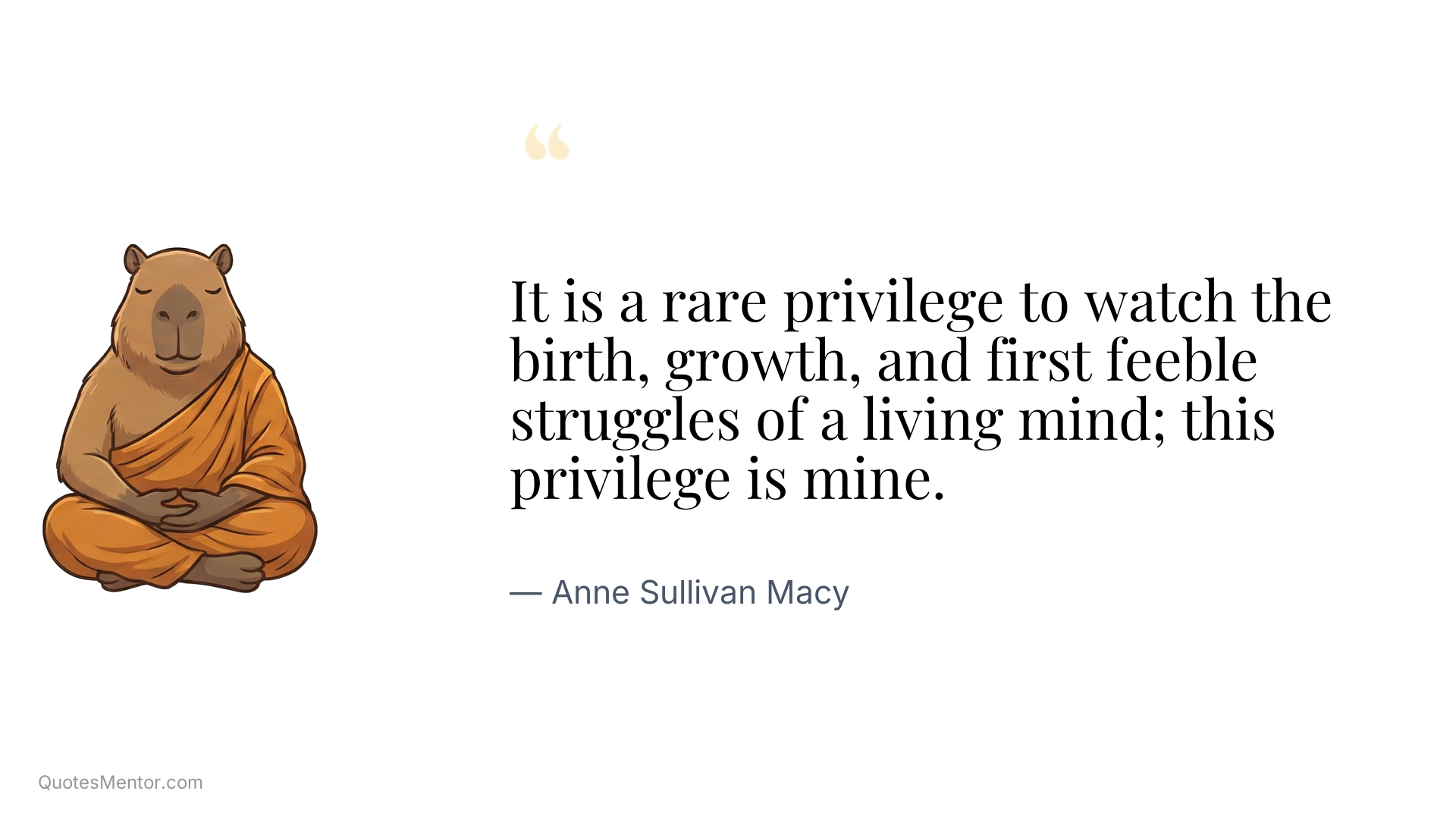 It is a rare privilege to watch the birth, growth, and first feeble struggles of a living mind; this privilege is mine. - Anne Sullivan Macy