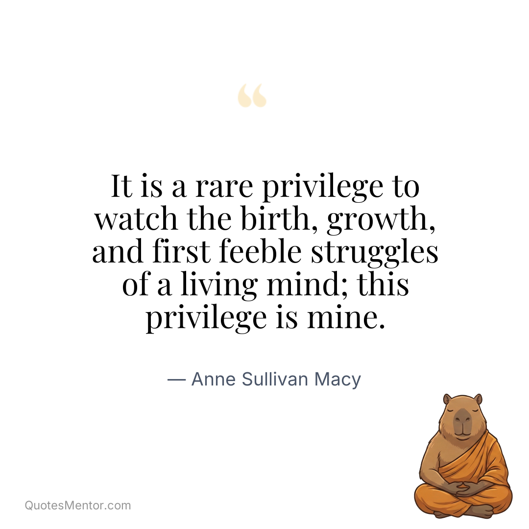 It is a rare privilege to watch the birth, growth, and first feeble struggles of a living mind; this privilege is mine. - Anne Sullivan Macy