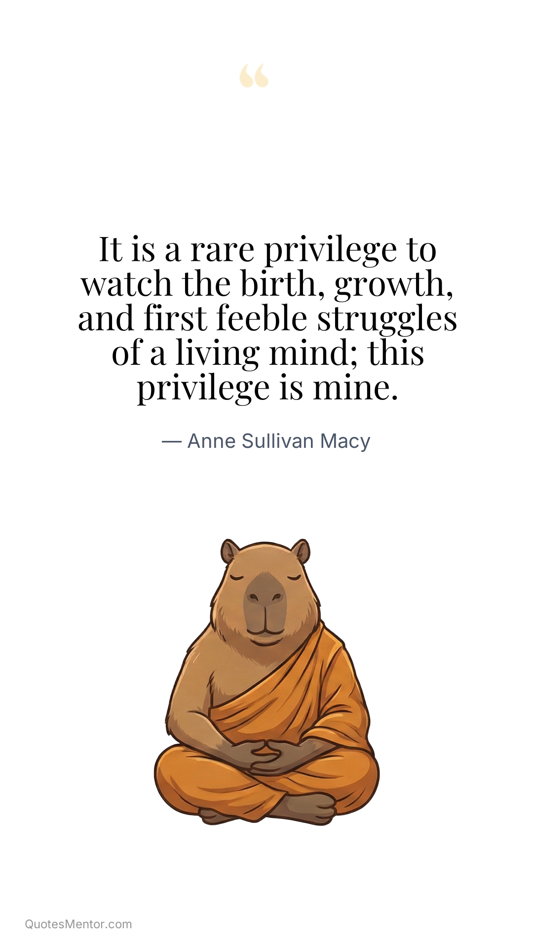 It is a rare privilege to watch the birth, growth, and first feeble struggles of a living mind; this privilege is mine. - Anne Sullivan Macy
