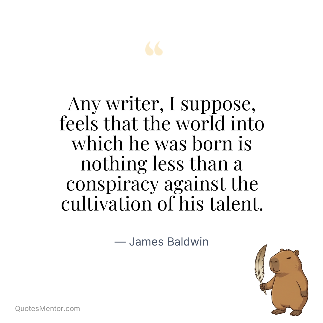 Any writer, I suppose, feels that the world into which he was born is nothing less than a conspiracy against the cultivation of his talent. - James Baldwin