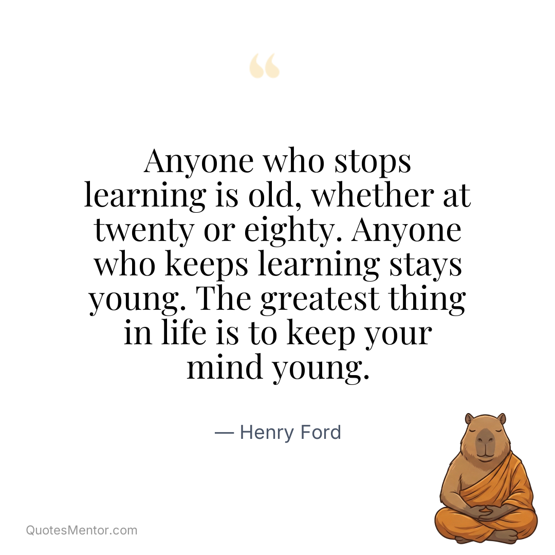 Anyone who stops learning is old, whether at twenty or eighty. Anyone who keeps learning stays young. The greatest thing in life is to keep your mind young. - Henry Ford