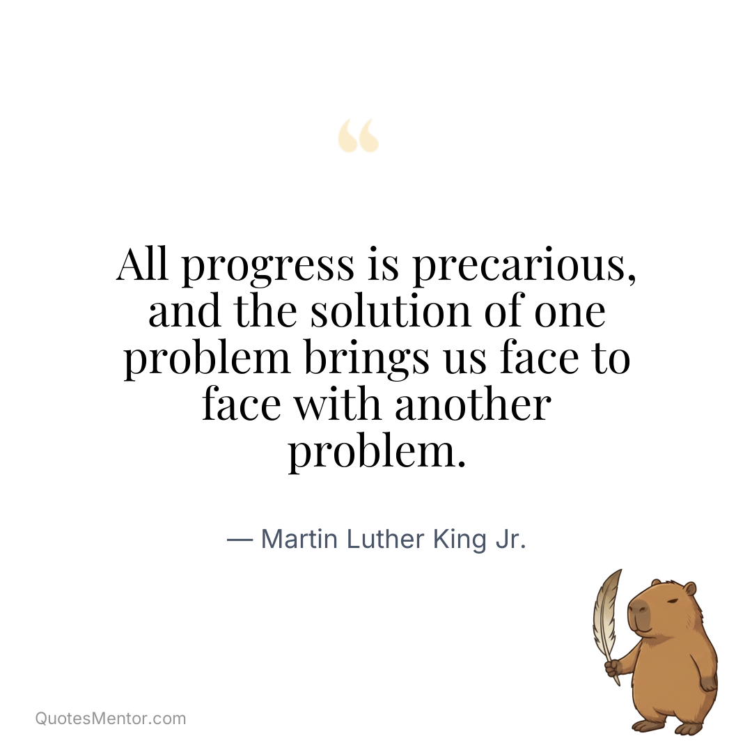All progress is precarious, and the solution of one problem brings us face to face with another problem. - Martin Luther King Jr.