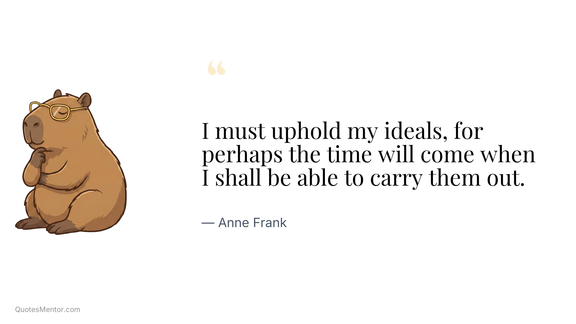 I must uphold my ideals, for perhaps the time will come when I shall be able to carry them out. - Anne Frank