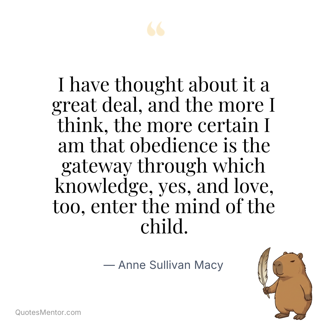 I have thought about it a great deal, and the more I think, the more certain I am that obedience is the gateway through which knowledge, yes, and love, too, enter the mind of the child. - Anne Sullivan Macy