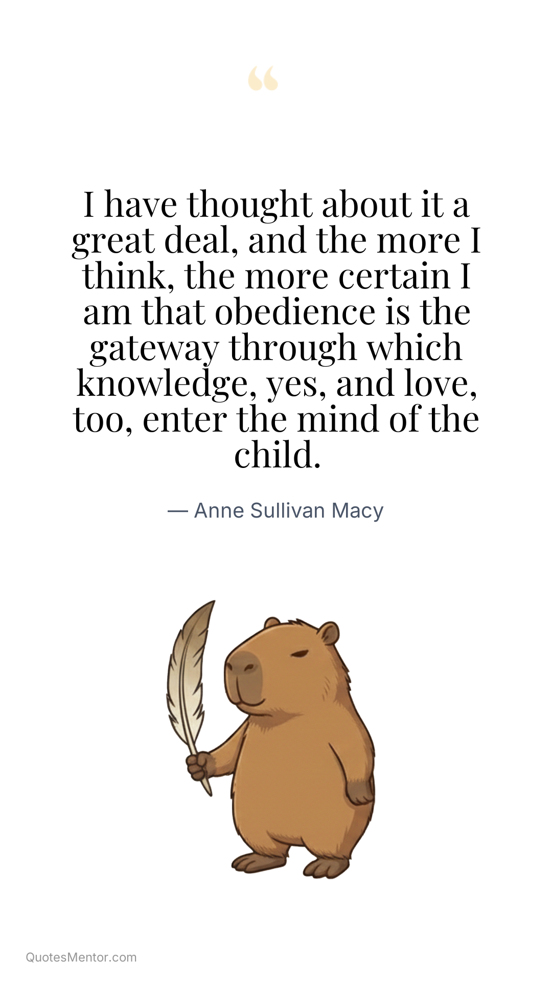 I have thought about it a great deal, and the more I think, the more certain I am that obedience is the gateway through which knowledge, yes, and love, too, enter the mind of the child. - Anne Sullivan Macy