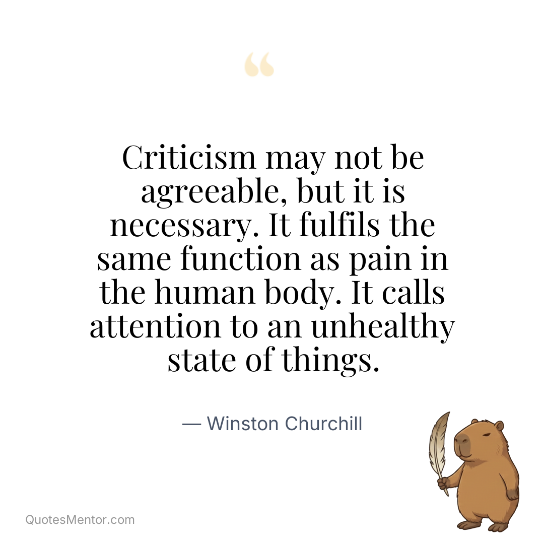 Criticism may not be agreeable, but it is necessary. It fulfils the same function as pain in the human body. It calls attention to an unhealthy state of things. - Winston Churchill