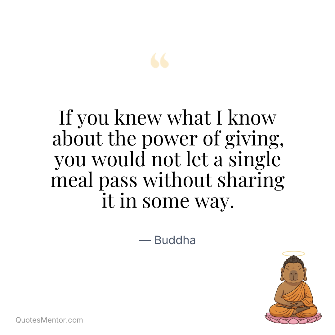 If you knew what I know about the power of giving, you would not let a single meal pass without sharing it in some way. - Buddha