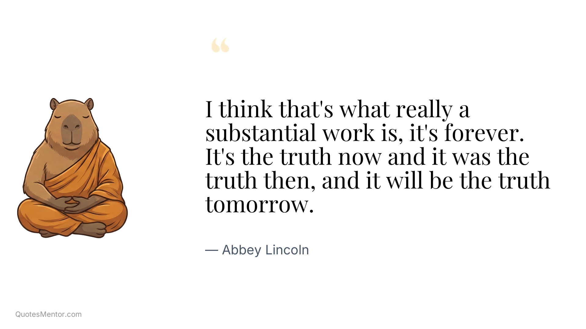 I think that's what really a substantial work is, it's forever. It's the truth now and it was the truth then, and it will be the truth tomorrow. - Abbey Lincoln