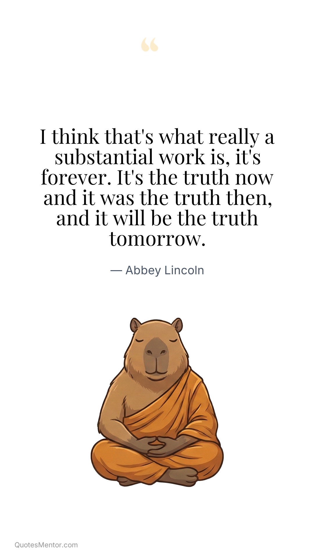 I think that's what really a substantial work is, it's forever. It's the truth now and it was the truth then, and it will be the truth tomorrow. - Abbey Lincoln
