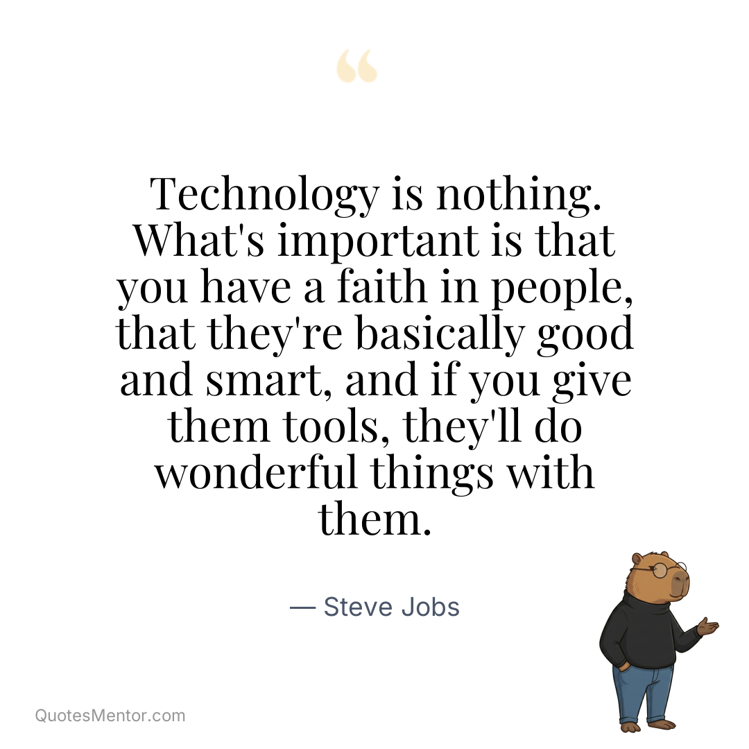 Technology is nothing. What’s important is that you have a faith in people, that they’re basically good and smart, and if you give them tools, they’ll do wonderful things with them. - Steve Jobs