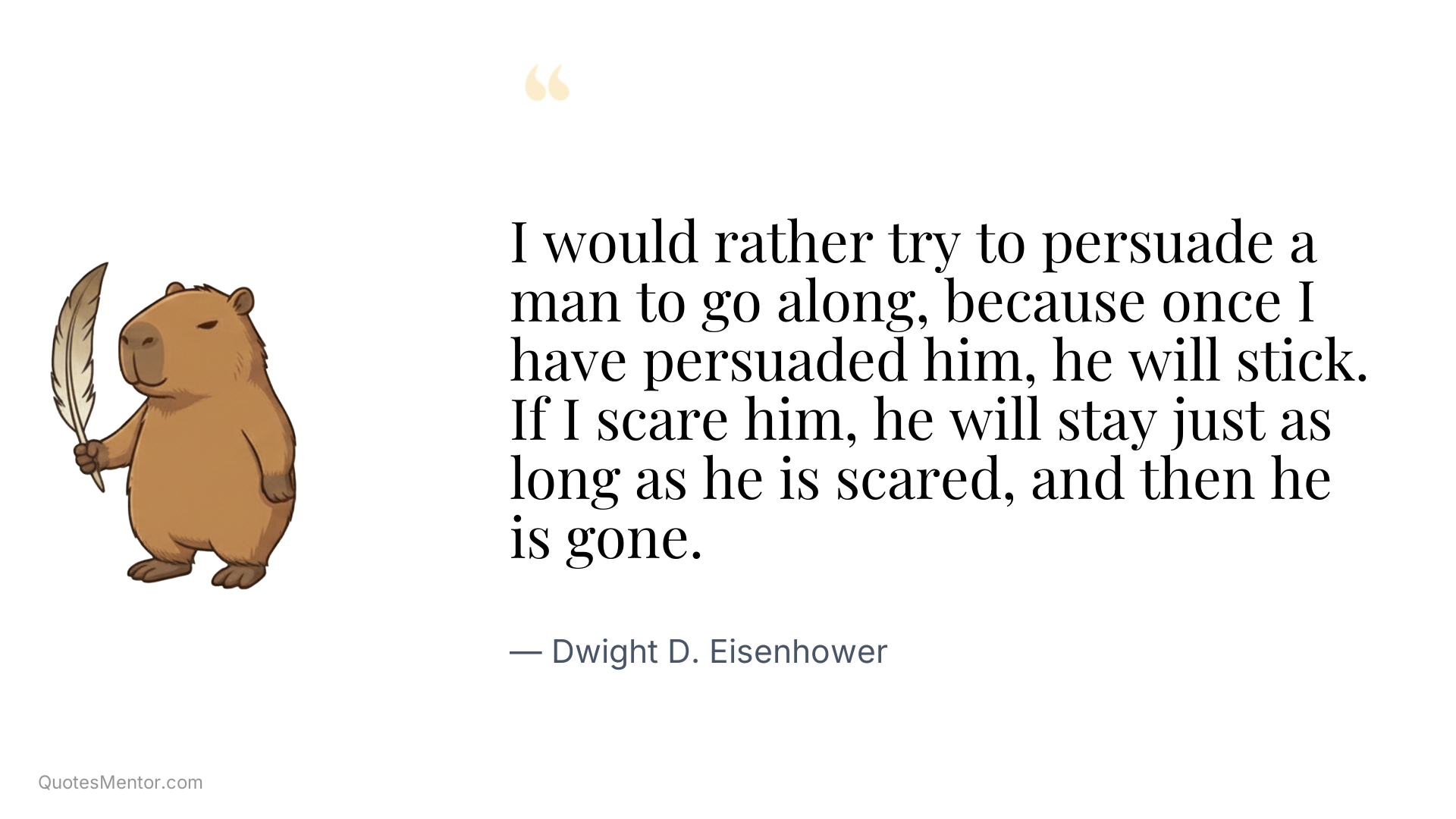 I would rather try to persuade a man to go along, because once I have persuaded him, he will stick. If I scare him, he will stay just as long as he is scared, and then he is gone. - Dwight D. Eisenhower