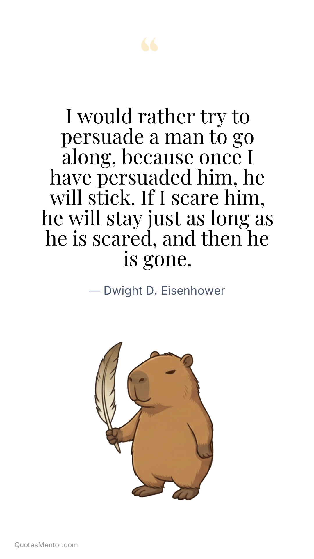 I would rather try to persuade a man to go along, because once I have persuaded him, he will stick. If I scare him, he will stay just as long as he is scared, and then he is gone. - Dwight D. Eisenhower